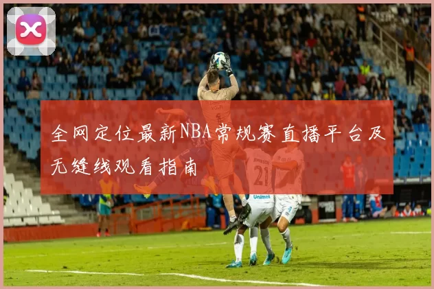 全网定位最新NBA常规赛直播平台及无缝线观看指南