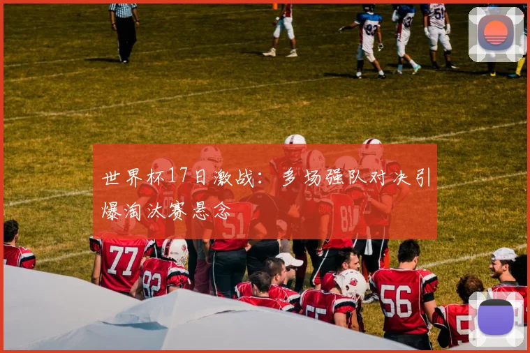 世界杯17日激战:多场强队对决引爆淘汰赛悬念