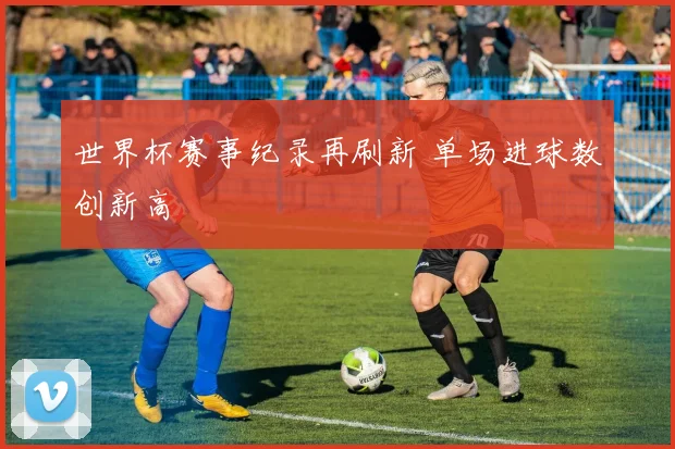 世界杯赛事纪录再刷新 单场进球数创新高