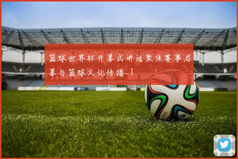 篮球世界杯开幕式讲话聚焦赛事启幕与篮球文化传播_1