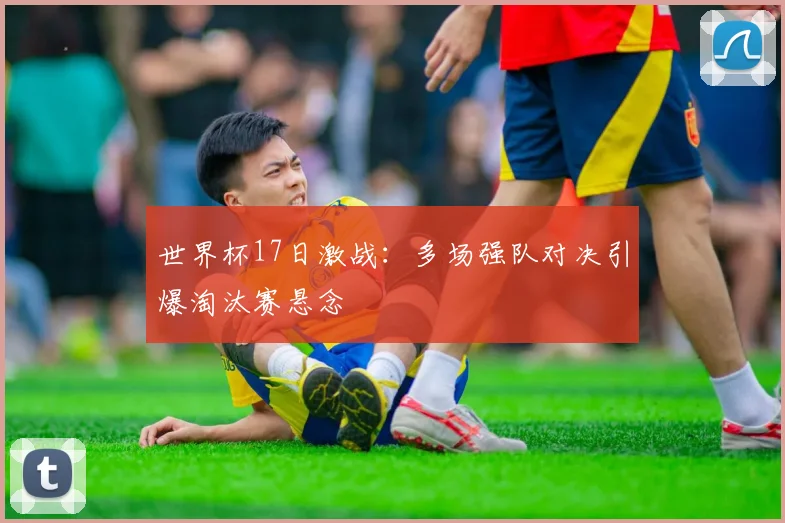 世界杯17日激战:多场强队对决引爆淘汰赛悬念