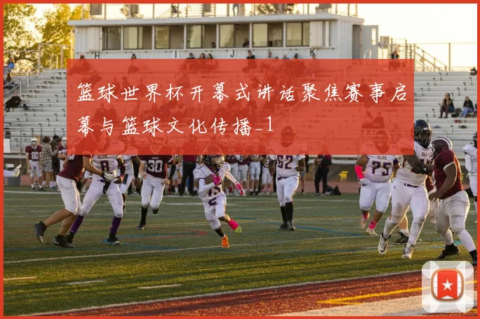 篮球世界杯开幕式讲话聚焦赛事启幕与篮球文化传播_1