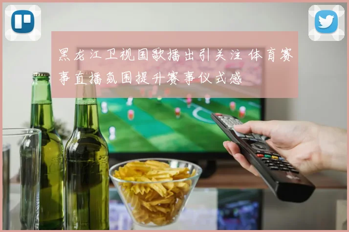 黑龙江卫视国歌播出引关注 体育赛事直播氛围提升赛事仪式感