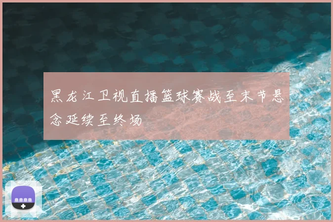 黑龙江卫视直播篮球赛战至末节悬念延续至终场