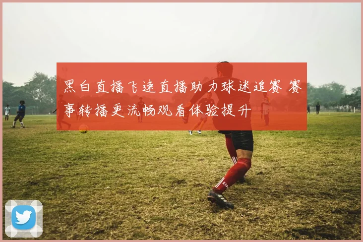 黑白直播飞速直播助力球迷追赛 赛事转播更流畅观看体验提升