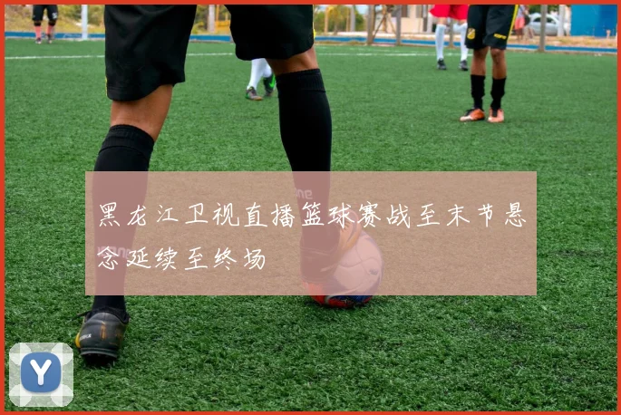 黑龙江卫视直播篮球赛战至末节悬念延续至终场