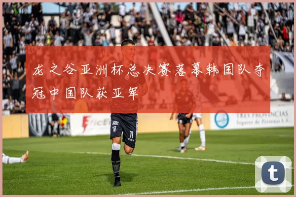 龙之谷亚洲杯总决赛落幕韩国队夺冠中国队获亚军