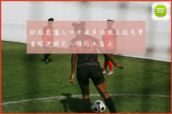 欧冠直播入口开放多场焦点战免费看球迷锁定八强对决看点