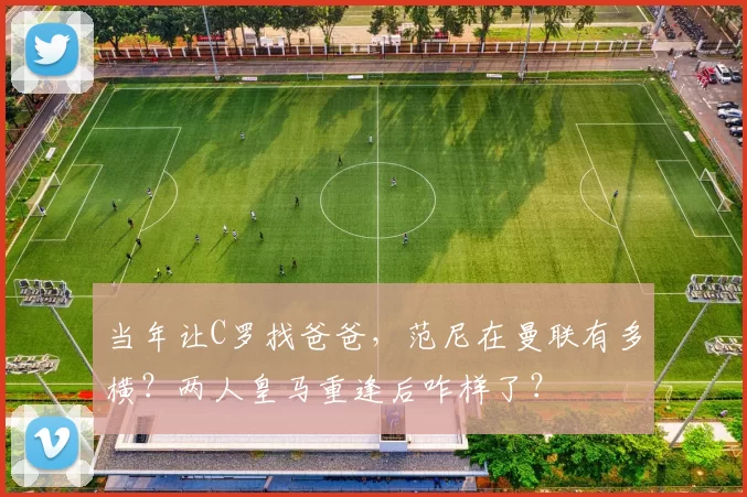 当年让C罗找爸爸，范尼在曼联有多横？两人皇马重逢后咋样了？