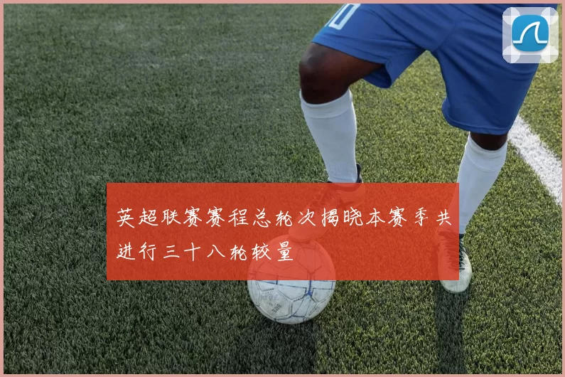 英超联赛赛程总轮次揭晓本赛季共进行三十八轮较量