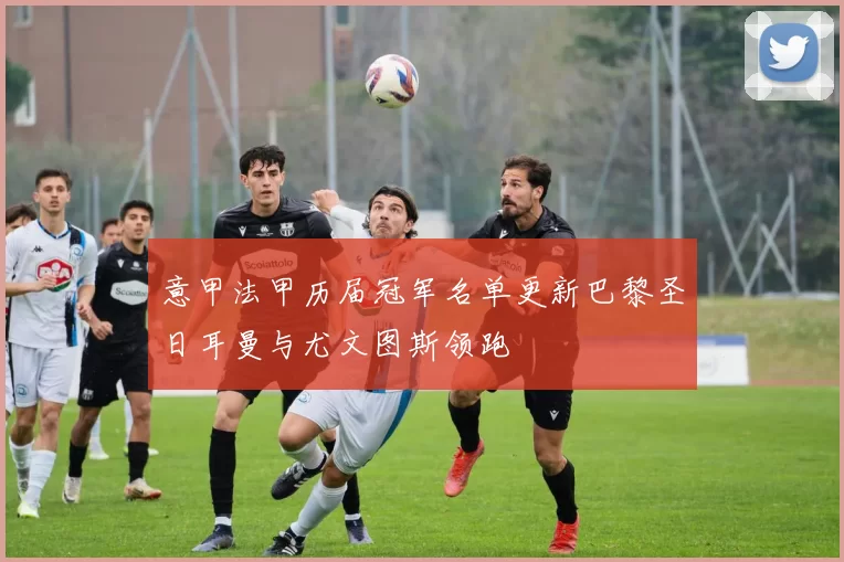 意甲法甲历届冠军名单更新巴黎圣日耳曼与尤文图斯领跑