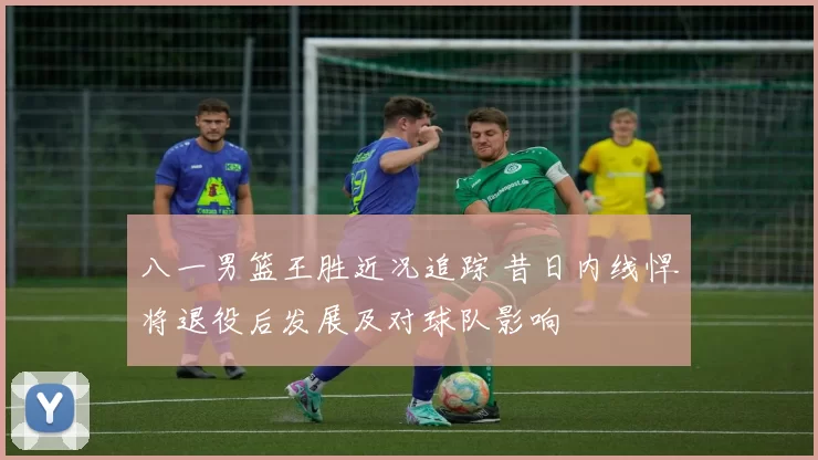 八一男篮王胜近况追踪 昔日内线悍将退役后发展及对球队影响