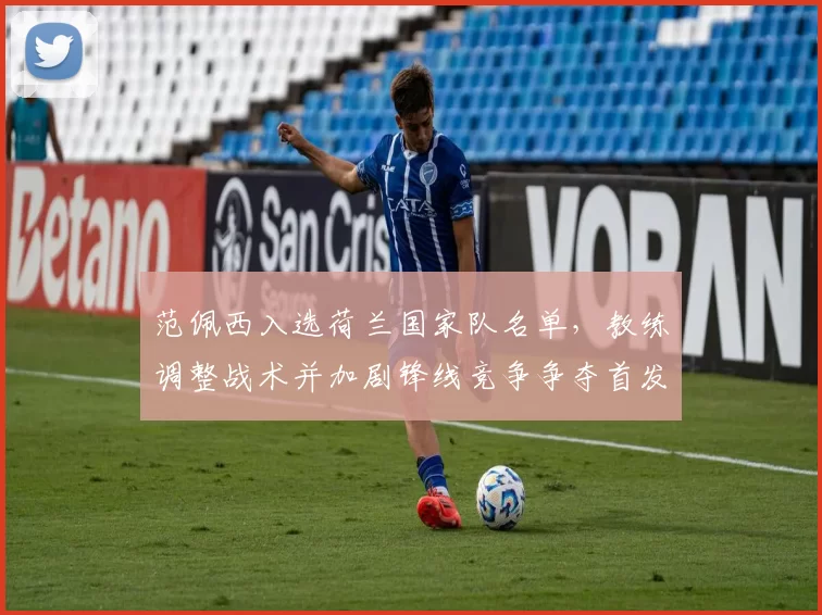 范佩西入选荷兰国家队名单，教练调整战术并加剧锋线竞争争夺首发席位