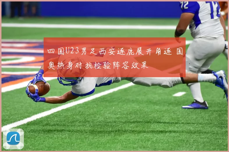 四国U23男足西安逐鹿展开角逐 国奥热身对抗检验阵容效果