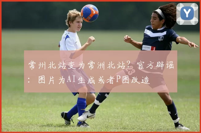 常州北站变为常洲北站？官方辟谣：图片为AI生成或者P图改造