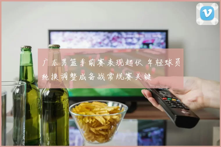 广东男篮季前赛表现起伏 年轻球员轮换调整成备战常规赛关键