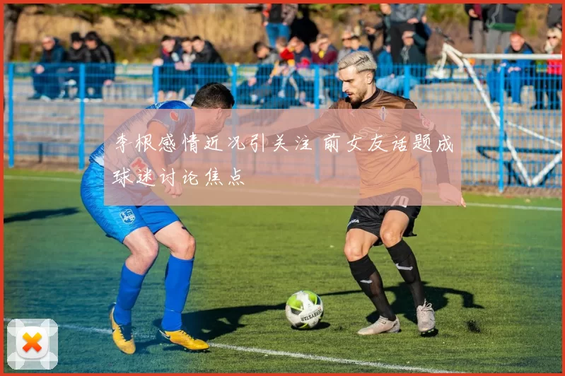 李根感情近况引关注 前女友话题成球迷讨论焦点