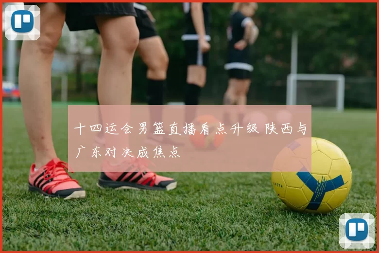 十四运会男篮直播看点升级 陕西与广东对决成焦点