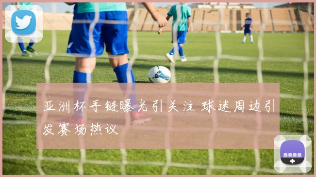 亚洲杯手链曝光引关注 球迷周边引发赛场热议