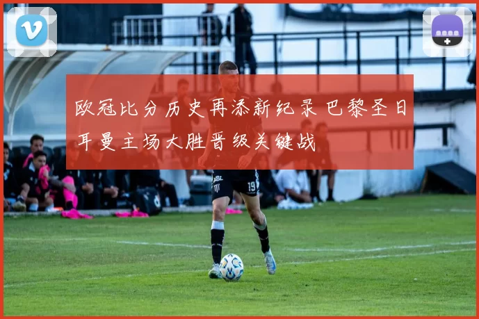 欧冠比分历史再添新纪录 巴黎圣日耳曼主场大胜晋级关键战